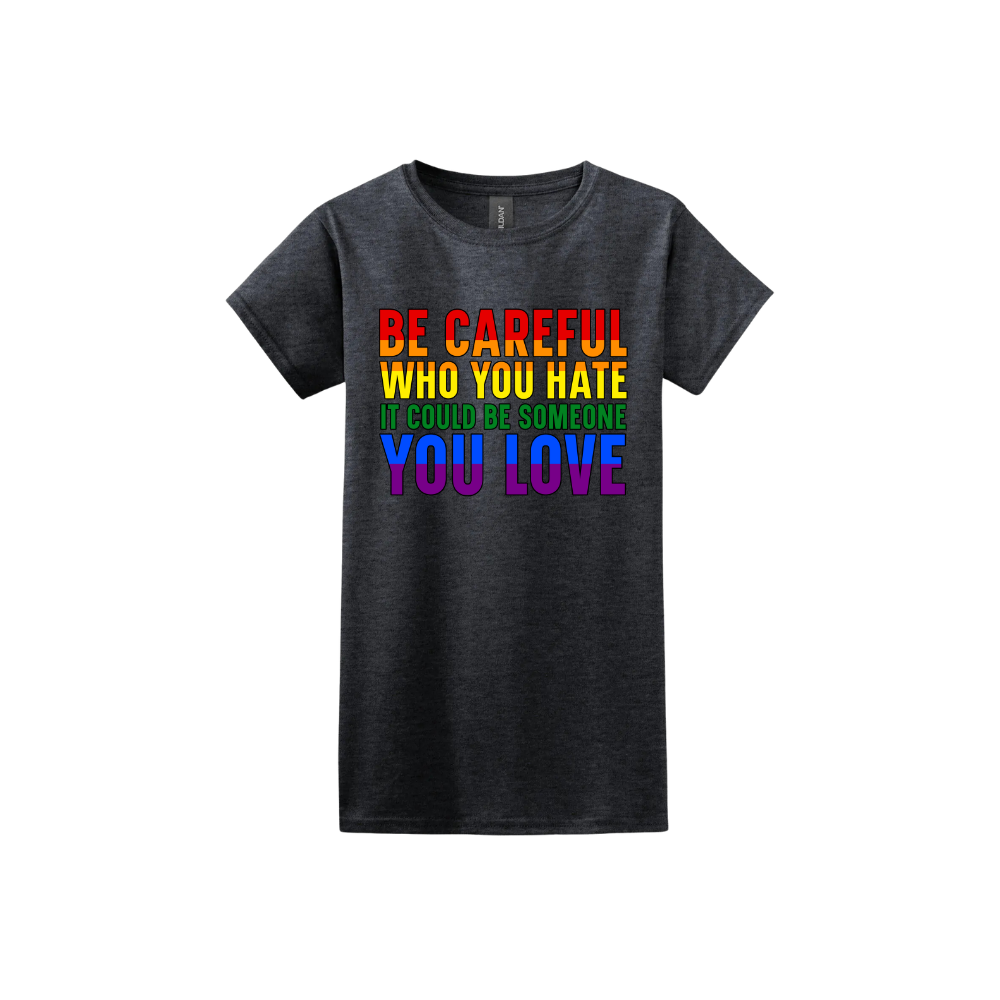 Dark heather womens tshirt with colourful text reading 'Be careful who you hate it could be someone you love'.